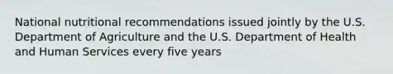 National nutritional recommendations issued jointly by the U.S. Department of Agriculture and the U.S. Department of Health and Human Services every five years