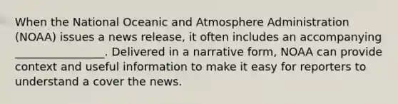 When the National Oceanic and Atmosphere Administration (NOAA) issues a news release, it often includes an accompanying ________________. Delivered in a narrative form, NOAA can provide context and useful information to make it easy for reporters to understand a cover the news.