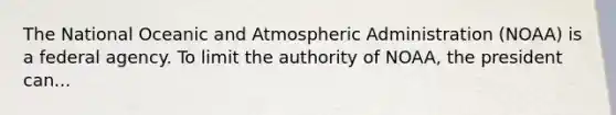 The National Oceanic and Atmospheric Administration (NOAA) is a federal agency. To limit the authority of NOAA, the president can...