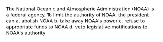 The National Oceanic and Atmospheric Administration (NOAA) is a federal agency. To limit the authority of NOAA, the president can a. abolish NOAA b. take away NOAA's power c. refuse to appropriate funds to NOAA d. veto legislative motifications to NOAA's authority