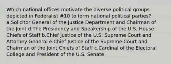 Which national offices motivate the diverse political groups depicted in Federalist #10 to form national political parties? a.Solicitor General of the Justice Department and Chairman of the Joint d.The Presidency and Speakership of the U.S. House Chiefs of Staff b.Chief Justice of the U.S. Supreme Court and Attorney General e.Chief Justice of the Supreme Court and Chairman of the Joint Chiefs of Staff c.Cardinal of the Electoral College and President of the U.S. Senate