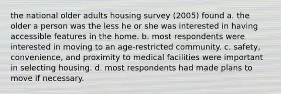 the national older adults housing survey (2005) found a. the older a person was the less he or she was interested in having accessible features in the home. b. most respondents were interested in moving to an age-restricted community. c. safety, convenience, and proximity to medical facilities were important in selecting housing. d. most respondents had made plans to move if necessary.