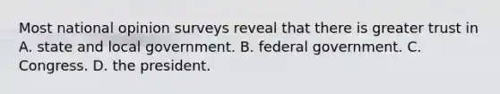 Most national opinion surveys reveal that there is greater trust in A. state and local government. B. federal government. C. Congress. D. the president.