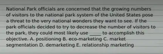 National Park officials are concerned that the growing numbers of visitors to the national park system of the United States pose a threat to the very national wonders they want to see. If the park officials decided to try to decrease the number of visitors to the park, they could most likely use _____ to accomplish this objective. A. positioning B. eco-marketing C. market segmentation D. demarketing E. relationship marketing