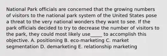 National Park officials are concerned that the growing numbers of visitors to the national park system of the United States pose a threat to the very national wonders they want to see. If the park officials decided to try to decrease the number of visitors to the park, they could most likely use_____ to accomplish this objective. A. positioning B. eco-marketing C. market segmentation D. demarketing E. relationship marketing