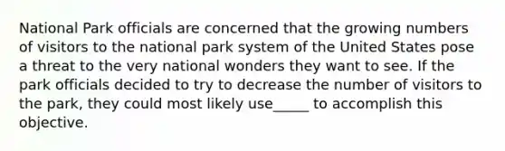 National Park officials are concerned that the growing numbers of visitors to the national park system of the United States pose a threat to the very national wonders they want to see. If the park officials decided to try to decrease the number of visitors to the park, they could most likely use_____ to accomplish this objective.