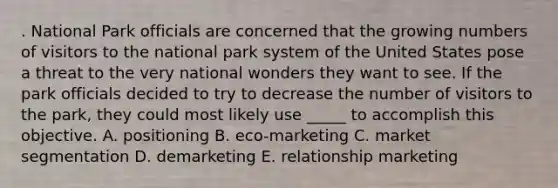 . National Park officials are concerned that the growing numbers of visitors to the national park system of the United States pose a threat to the very national wonders they want to see. If the park officials decided to try to decrease the number of visitors to the park, they could most likely use _____ to accomplish this objective. A. positioning B. eco-marketing C. market segmentation D. demarketing E. relationship marketing