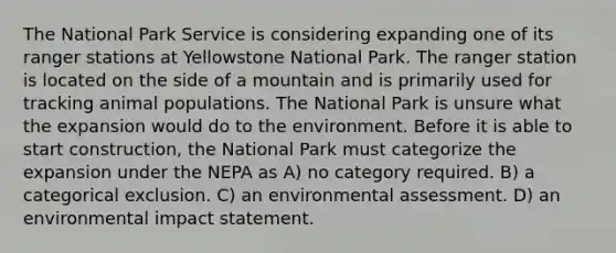 The National Park Service is considering expanding one of its ranger stations at Yellowstone National Park. The ranger station is located on the side of a mountain and is primarily used for tracking animal populations. The National Park is unsure what the expansion would do to the environment. Before it is able to start construction, the National Park must categorize the expansion under the NEPA as A) no category required. B) a categorical exclusion. C) an environmental assessment. D) an environmental impact statement.