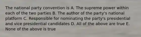 The national party convention is A. The supreme power within each of the two parties B. The author of the party's national platform C. Responsible for nominating the party's presidential and vice presidential candidates D. All of the above are true E. None of the above is true