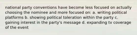 national party conventions have become less focused on actually choosing the nominee and more focused on: a. writing political platforms b. showing political toleration within the party c. gaining interest in the party's message d. expanding tv coverage of the event