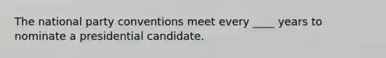 The national party conventions meet every ____ years to nominate a presidential candidate.