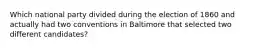 Which national party divided during the election of 1860 and actually had two conventions in Baltimore that selected two different candidates?