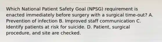 Which National Patient Safety Goal (NPSG) requirement is enacted immediately before surgery with a surgical time-out? A. Prevention of infection B. Improved staff communication C. Identify patients at risk for suicide. D. Patient, surgical procedure, and site are checked.