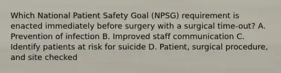 Which National Patient Safety Goal (NPSG) requirement is enacted immediately before surgery with a surgical time-out? A. Prevention of infection B. Improved staff communication C. Identify patients at risk for suicide D. Patient, surgical procedure, and site checked