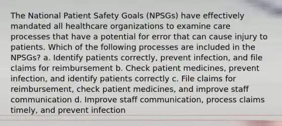 The National Patient Safety Goals (NPSGs) have effectively mandated all healthcare organizations to examine care processes that have a potential for error that can cause injury to patients. Which of the following processes are included in the NPSGs? a. Identify patients correctly, prevent infection, and file claims for reimbursement b. Check patient medicines, prevent infection, and identify patients correctly c. File claims for reimbursement, check patient medicines, and improve staff communication d. Improve staff communication, process claims timely, and prevent infection