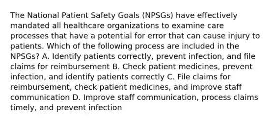 The National Patient Safety Goals (NPSGs) have effectively mandated all healthcare organizations to examine care processes that have a potential for error that can cause injury to patients. Which of the following process are included in the NPSGs? A. Identify patients correctly, prevent infection, and file claims for reimbursement B. Check patient medicines, prevent infection, and identify patients correctly C. File claims for reimbursement, check patient medicines, and improve staff communication D. Improve staff communication, process claims timely, and prevent infection