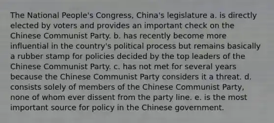 The National People's Congress, China's legislature a. is directly elected by voters and provides an important check on the Chinese Communist Party. b. has recently become more influential in the country's political process but remains basically a rubber stamp for policies decided by the top leaders of the Chinese Communist Party. c. has not met for several years because the Chinese Communist Party considers it a threat. d. consists solely of members of the Chinese Communist Party, none of whom ever dissent from the party line. e. is the most important source for policy in the Chinese government.