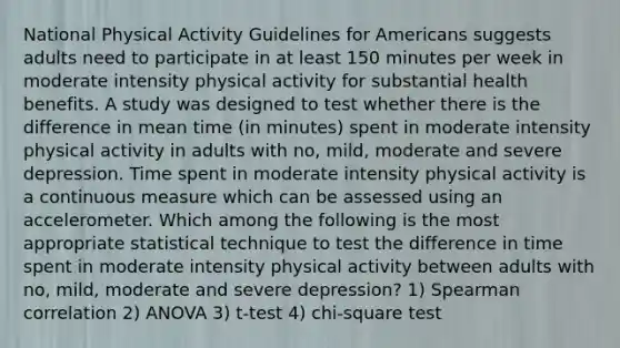 National Physical Activity Guidelines for Americans suggests adults need to participate in at least 150 minutes per week in moderate intensity physical activity for substantial health benefits. A study was designed to test whether there is the difference in mean time (in minutes) spent in moderate intensity physical activity in adults with no, mild, moderate and severe depression. Time spent in moderate intensity physical activity is a continuous measure which can be assessed using an accelerometer. Which among the following is the most appropriate statistical technique to test the difference in time spent in moderate intensity physical activity between adults with no, mild, moderate and severe depression? 1) Spearman correlation 2) ANOVA 3) t-test 4) chi-square test