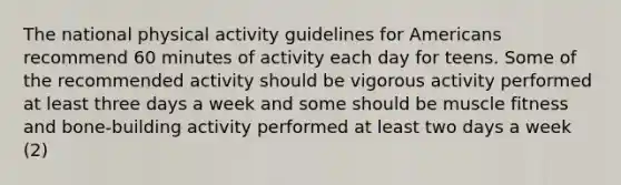 The national physical activity guidelines for Americans recommend 60 minutes of activity each day for teens. Some of the recommended activity should be vigorous activity performed at least three days a week and some should be muscle fitness and bone-building activity performed at least two days a week (2)