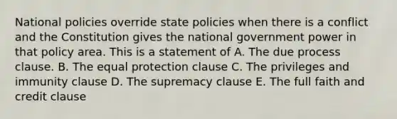 National policies override state policies when there is a conflict and the Constitution gives the national government power in that policy area. This is a statement of A. The due process clause. B. The equal protection clause C. The privileges and immunity clause D. The supremacy clause E. The full faith and credit clause