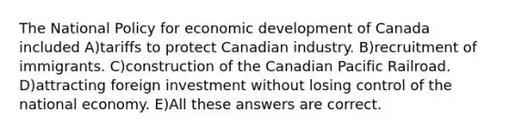 The National Policy for economic development of Canada included A)tariffs to protect Canadian industry. B)recruitment of immigrants. C)construction of the Canadian Pacific Railroad. D)attracting foreign investment without losing control of the national economy. E)All these answers are correct.