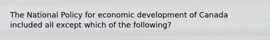 The National Policy for economic development of Canada included all except which of the following?