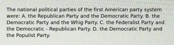 The national political parties of the first American party system were: A. the Republican Party and the Democratic Party. B. the Democratic Party and the Whig Party. C. the Federalist Party and the Democratic - Republican Party. D. the Democratic Party and the Populist Party.