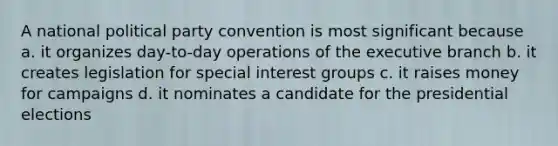 A national political party convention is most significant because a. it organizes day-to-day operations of the executive branch b. it creates legislation for special interest groups c. it raises money for campaigns d. it nominates a candidate for the presidential elections