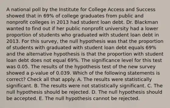 A national poll by the Institute for College Access and Success showed that in 69% of college graduates from public and nonprofit colleges in 2013 had student loan debt. Dr. Blackman wanted to find out if her public nonprofit university had a lower proportion of students who graduated with student loan debt in 2013. For this survey, the null hypothesis was that the proportion of students with graduated with student loan debt equals 69% and the alternative hypothesis is that the proportion with student loan debt does not equal 69%. The significance level for this test was 0.05. The results of the hypothesis test of the new survey showed a p-value of 0.039. Which of the following statements is correct? Check all that apply. A. The results were statistically significant. B. The results were not statistically significant. C. The null hypothesis should be rejected. D. The null hypothesis should be accepted. E. The null hypothesis cannot be rejected.