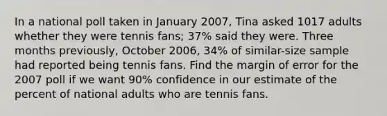 In a national poll taken in January 2007, Tina asked 1017 adults whether they were tennis fans; 37% said they were. Three months previously, October 2006, 34% of similar-size sample had reported being tennis fans. Find the margin of error for the 2007 poll if we want 90% confidence in our estimate of the percent of national adults who are tennis fans.