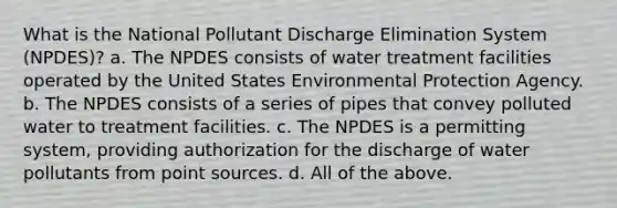 What is the National Pollutant Discharge Elimination System (NPDES)? a. The NPDES consists of water treatment facilities operated by the United States Environmental Protection Agency. b. The NPDES consists of a series of pipes that convey polluted water to treatment facilities. c. The NPDES is a permitting system, providing authorization for the discharge of water pollutants from point sources. d. All of the above.