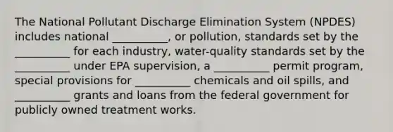 The National Pollutant Discharge Elimination System (NPDES) includes national __________, or pollution, standards set by the __________ for each industry, water-quality standards set by the __________ under EPA supervision, a __________ permit program, special provisions for __________ chemicals and oil spills, and __________ grants and loans from the federal government for publicly owned treatment works.