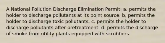 A National Pollution Discharge Elimination Permit: a. permits the holder to discharge pollutants at its point source. b. permits the holder to discharge toxic pollutants. c. permits the holder to discharge pollutants after pretreatment. d. permits the discharge of smoke from utility plants equipped with scrubbers.