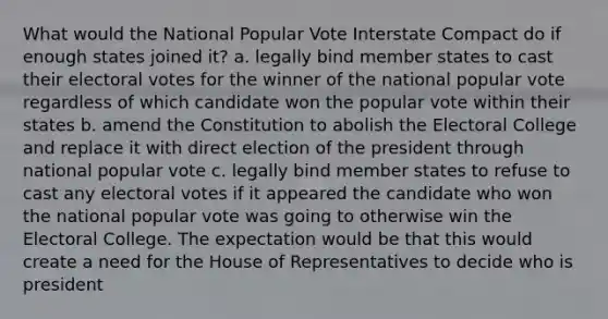 What would the National Popular Vote Interstate Compact do if enough states joined it? a. legally bind member states to cast their electoral votes for the winner of the national popular vote regardless of which candidate won the popular vote within their states b. amend the Constitution to abolish the Electoral College and replace it with direct election of the president through national popular vote c. legally bind member states to refuse to cast any electoral votes if it appeared the candidate who won the national popular vote was going to otherwise win the Electoral College. The expectation would be that this would create a need for the House of Representatives to decide who is president