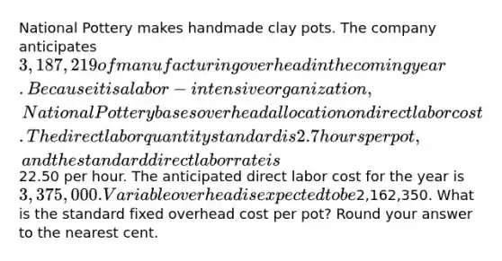 National Pottery makes handmade clay pots. The company anticipates 3,187,219 of manufacturing overhead in the coming year. Because it is a labor-intensive organization, National Pottery bases overhead allocation on direct labor cost. The direct labor quantity standard is 2.7 hours per pot, and the standard direct labor rate is22.50 per hour. The anticipated direct labor cost for the year is 3,375,000. Variable overhead is expected to be2,162,350. What is the standard fixed overhead cost per pot? Round your answer to the nearest cent.