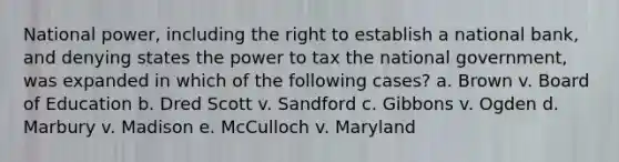 National power, including the right to establish a national bank, and denying states the power to tax the national government, was expanded in which of the following cases? a. Brown v. Board of Education b. Dred Scott v. Sandford c. Gibbons v. Ogden d. Marbury v. Madison e. McCulloch v. Maryland