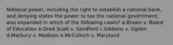 National power, including the right to establish a national bank, and denying states the power to tax the national government, was expanded in which of the following cases? a.Brown v. Board of Education b.Dred Scott v. Sandford c.Gibbons v. Ogden d.Marbury v. Madison e.McCulloch v. Maryland