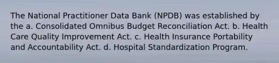 The National Practitioner Data Bank (NPDB) was established by the a. Consolidated Omnibus Budget Reconciliation Act. b. Health Care Quality Improvement Act. c. Health Insurance Portability and Accountability Act. d. Hospital Standardization Program.