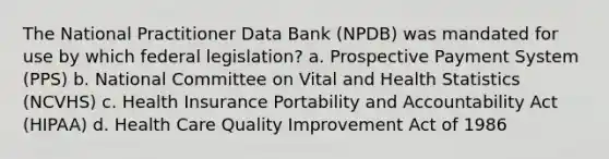 The National Practitioner Data Bank (NPDB) was mandated for use by which federal legislation? a. Prospective Payment System (PPS) b. National Committee on Vital and Health Statistics (NCVHS) c. Health Insurance Portability and Accountability Act (HIPAA) d. Health Care Quality Improvement Act of 1986