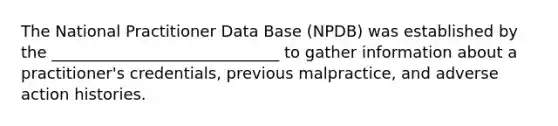 The National Practitioner Data Base (NPDB) was established by the _____________________________ to gather information about a practitioner's credentials, previous malpractice, and adverse action histories.