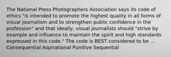 The National Press Photographers Association says its code of ethics "is intended to promote the highest quality in all forms of visual journalism and to strengthen public confidence in the profession" and that ideally, visual journalists should "strive by example and influence to maintain the spirit and high standards expressed in this code." The code is BEST considered to be ... Consequential Aspirational Punitive Sequential