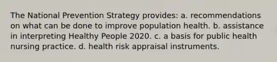 The National Prevention Strategy provides: a. recommendations on what can be done to improve population health. b. assistance in interpreting Healthy People 2020. c. a basis for public health nursing practice. d. health risk appraisal instruments.