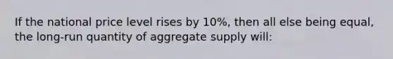 If the national price level rises by 10%, then all else being equal, the long-run quantity of aggregate supply will: