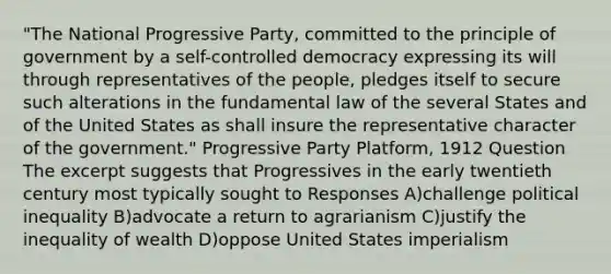 "The National Progressive Party, committed to the principle of government by a self-controlled democracy expressing its will through representatives of the people, pledges itself to secure such alterations in the fundamental law of the several States and of the United States as shall insure the representative character of the government." Progressive Party Platform, 1912 Question The excerpt suggests that Progressives in the early twentieth century most typically sought to Responses A)challenge political inequality B)advocate a return to agrarianism C)justify the inequality of wealth D)oppose United States imperialism