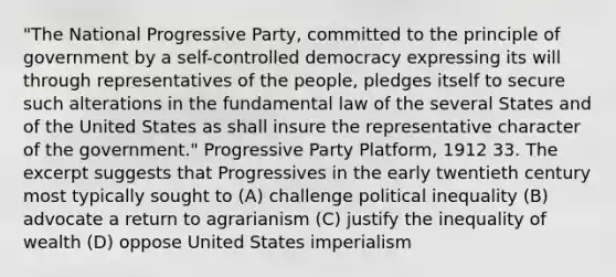 "The National Progressive Party, committed to the principle of government by a self-controlled democracy expressing its will through representatives of the people, pledges itself to secure such alterations in the fundamental law of the several States and of the United States as shall insure the representative character of the government." Progressive Party Platform, 1912 33. The excerpt suggests that Progressives in the early twentieth century most typically sought to (A) challenge political inequality (B) advocate a return to agrarianism (C) justify the inequality of wealth (D) oppose United States imperialism