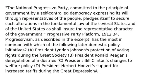 "The National Progressive Party, committed to the principle of government by a self-controlled democracy expressing its will through representatives of the people, pledges itself to secure such alterations in the fundamental law of the several States and of the United States as shall insure the representative character of the government." Progressive Party Platform, 1912 34. Progressivism, as described in the excerpt, has the most in common with which of the following later domestic policy initiatives? (A) President Lyndon Johnson's protection of voting rights during the Great Society (B) President Ronald Reagan's deregulation of industries (C) President Bill Clinton's changes to welfare policy (D) President Herbert Hoover's support for increased tariffs during the Great DepressionA