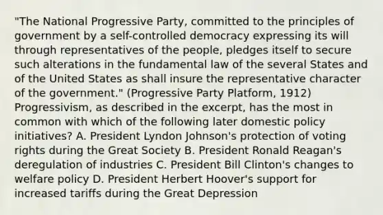 "The National Progressive Party, committed to the principles of government by a self-controlled democracy expressing its will through representatives of the people, pledges itself to secure such alterations in the fundamental law of the several States and of the United States as shall insure the representative character of the government." (Progressive Party Platform, 1912) Progressivism, as described in the excerpt, has the most in common with which of the following later domestic policy initiatives? A. President Lyndon Johnson's protection of voting rights during the Great Society B. President Ronald Reagan's deregulation of industries C. President Bill Clinton's changes to welfare policy D. President Herbert Hoover's support for increased tariffs during the Great Depression