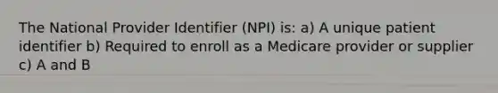 The National Provider Identifier (NPI) is: a) A unique patient identifier b) Required to enroll as a Medicare provider or supplier c) A and B