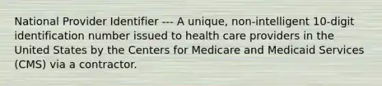 National Provider Identifier --- A unique, non-intelligent 10-digit identification number issued to health care providers in the United States by the Centers for Medicare and Medicaid Services (CMS) via a contractor.