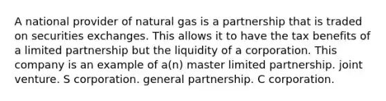 A national provider of natural gas is a partnership that is traded on securities exchanges. This allows it to have the tax benefits of a limited partnership but the liquidity of a corporation. This company is an example of a(n) master limited partnership. joint venture. S corporation. general partnership. C corporation.